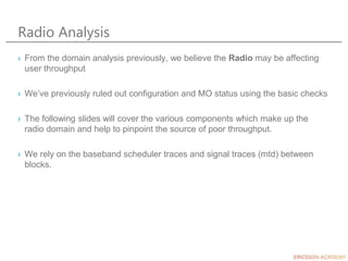 Radio Analysis
› From the domain analysis previously, we believe the Radio may be affecting
user throughput
› We’ve previously ruled out configuration and MO status using the basic checks
› The following slides will cover the various components which make up the
radio domain and help to pinpoint the source of poor throughput.
› We rely on the baseband scheduler traces and signal traces (mtd) between
blocks.
 