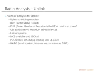 Radio Analysis – Uplink
› Areas of analysis for Uplink:
– Uplink scheduling overview
– BSR (Buffer Status Report)
– PHR (Power Headroom Report) – is the UE at maximum power?
– Cell bandwidth vs. maximum allowable PRBs
– Link Adaptation
– MCS available and 16QAM
– PDCCH SIB scheduling colliding with UL grant
– HARQ (less important, because we can measure SINR)
 