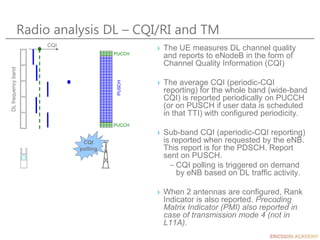 CQI
polling
Radio analysis DL – CQI/RI and TM
› The UE measures DL channel quality
and reports to eNodeB in the form of
Channel Quality Information (CQI)
› The average CQI (periodic-CQI
reporting) for the whole band (wide-band
CQI) is reported periodically on PUCCH
(or on PUSCH if user data is scheduled
in that TTI) with configured periodicity.
› Sub-band CQI (aperiodic-CQI reporting)
is reported when requested by the eNB.
This report is for the PDSCH. Report
sent on PUSCH.
– CQI polling is triggered on demand
by eNB based on DL traffic activity.
› When 2 antennas are configured, Rank
Indicator is also reported. Precoding
Matrix Indicator (PMI) also reported in
case of transmission mode 4 (not in
L11A).
CQI
DL
frequency
band
PUCCH
PUCCH
PUSCH
 