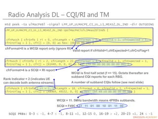 cfrPusch { cfrInfo { ri = 2, cfrLength = 22, cfrFormat = 4, cfrValid = 1, cfrExpected = 1,
cfrCrcFlag = 1 }, cfr[] = [61440, 0, 0, 0] as hex: [f0 00 00 00 00 00 00 00] }
Radio Analysis DL – CQI/RI and TM
LPP_UP_ULMACPE_CI_UL_L1_MEAS2_DL_IND UpUlMacPeCiUlL1Meas2DlIndS {
cfrPucch { cfrInfo { ri = 0, cfrLength = 4, cfrFormat = 0, cfrValid = 1, cfrExpected = 1,
cfrCrcFlag = 1 }, cfr[] = [0, 0] as hex: [00 00 00 00] }
cfrFormat=0 is a WCQI report only (ignore RI)
Valid report if cfrValid=1,cfrExpected=1,cfrCrcFlag=1
mtd peek -ta ulMacPeBl -signal LPP_UP_ULMACPE_CI_UL_L1_MEAS2_DL_IND -dir OUTGOING
cfrFormat=4 is a SCQI + RI report
WCQI is first half octet (f => 15). Octets thereafter are
subband CQI reports for each RBG.
A number of subband CQIs follow (see next slide)
cfrPusch { cfrInfo { ri = 2, cfrLength = 18, cfrFormat = 4, cfrValid = 1, cfrExpected = 1,
cfrCrcFlag = 1 }, cfr[] = [48969, 49152, 0, 0] as hex: [bf 49 c0 00 00 00 00 00] }
Rank Indicator = 2 (indicates UE
can decode both antenna streams)
WCQI = 11. 5MHz bandwidth means 4PRBs subbands.
SCQI = F49C = 11 11 01 00 10 01 11 00
SCQI PRBs: 0-3  -1, 4-7  -1, 8-11 +1, 12-15 0, 16-19  +2, 20-23 +1, 24  -1
 