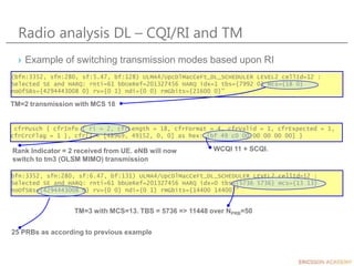 Radio analysis DL – CQI/RI and TM
› Example of switching transmission modes based upon RI
(bfn:3352, sfn:280, sf:5.47, bf:128) ULMA4/UpcDlMacCeFt_DL_SCHEDULER LEVEL2 cellId=12 :
Selected SE and HARQ: rnti=61 bbUeRef=201327456 HARQ idx=1 tbs={7992 0} mcs={18 0}
noOfSBs={4294443008 0} rv={0 1} ndi={0 0} rmGbits={21600 0}"
TM=2 transmission with MCS 18
cfrPusch { cfrInfo { ri = 2, cfrLength = 18, cfrFormat = 4, cfrValid = 1, cfrExpected = 1,
cfrCrcFlag = 1 }, cfr[] = [48969, 49152, 0, 0] as hex: [bf 49 c0 00 00 00 00 00] }
Rank Indicator = 2 received from UE. eNB will now
switch to tm3 (OLSM MIMO) transmission
WCQI 11 + SCQI.
bfn:3352, sfn:280, sf:6.47, bf:131) ULMA4/UpcDlMacCeFt_DL_SCHEDULER LEVEL2 cellId=12 :
Selected SE and HARQ: rnti=61 bbUeRef=201327456 HARQ idx=0 tbs={5736 5736} mcs={13 13}
noOfSBs={4294443008 0} rv={0 0} ndi={0 1} rmGbits={14400 14400}"
25 PRBs as according to previous example
TM=3 with MCS=13. TBS = 5736 => 11448 over NPRB=50
 