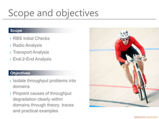 Scope and objectives
› Isolate throughput problems into
domains
› Pinpoint causes of throughput
degradation clearly within
domains through theory, traces
and practical examples
Objectives
Scope
› RBS Initial Checks
› Radio Analysis
› Transport Analysis
› End-2-End Analysis
 
