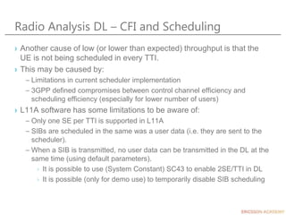 Radio Analysis DL – CFI and Scheduling
› Another cause of low (or lower than expected) throughput is that the
UE is not being scheduled in every TTI.
› This may be caused by:
– Limitations in current scheduler implementation
– 3GPP defined compromises between control channel efficiency and
scheduling efficiency (especially for lower number of users)
› L11A software has some limitations to be aware of:
– Only one SE per TTI is supported in L11A
– SIBs are scheduled in the same was a user data (i.e. they are sent to the
scheduler).
– When a SIB is transmitted, no user data can be transmitted in the DL at the
same time (using default parameters).
› It is possible to use (System Constant) SC43 to enable 2SE/TTI in DL
› It is possible (only for demo use) to temporarily disable SIB scheduling
 