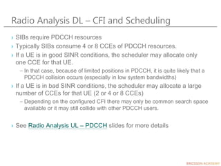 Radio Analysis DL – CFI and Scheduling
› SIBs require PDCCH resources
› Typically SIBs consume 4 or 8 CCEs of PDCCH resources.
› If a UE is in good SINR conditions, the scheduler may allocate only
one CCE for that UE.
– In that case, because of limited positions in PDCCH, it is quite likely that a
PDCCH collision occurs (especially in low system bandwidths)
› If a UE is in bad SINR conditions, the scheduler may allocate a large
number of CCEs for that UE (2 or 4 or 8 CCEs)
– Depending on the configured CFI there may only be common search space
available or it may still collide with other PDCCH users.
› See Radio Analysis UL – PDCCH slides for more details
 