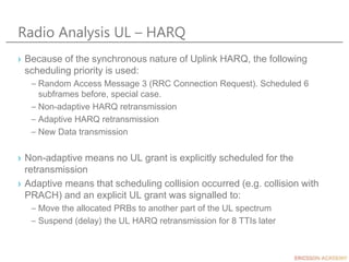 Radio Analysis UL – HARQ
› Because of the synchronous nature of Uplink HARQ, the following
scheduling priority is used:
– Random Access Message 3 (RRC Connection Request). Scheduled 6
subframes before, special case.
– Non-adaptive HARQ retransmission
– Adaptive HARQ retransmission
– New Data transmission
› Non-adaptive means no UL grant is explicitly scheduled for the
retransmission
› Adaptive means that scheduling collision occurred (e.g. collision with
PRACH) and an explicit UL grant was signalled to:
– Move the allocated PRBs to another part of the UL spectrum
– Suspend (delay) the UL HARQ retransmission for 8 TTIs later
 