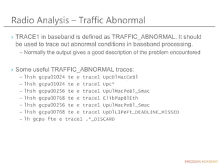 Radio Analysis – Traffic Abnormal
› TRACE1 in baseband is defined as TRAFFIC_ABNORMAL. It should
be used to trace out abnormal conditions in baseband processing.
– Normally the output gives a good description of the problem encountered
› Some useful TRAFFIC_ABNORMAL traces:
– lhsh gcpu01024 te e trace1 UpcDlMacCeBl
– lhsh gcpu01024 te e trace1 Upc*
– lhsh gcpu00256 te e trace1 UpUlMacPeBl_Smac
– lhsh gcpu00768 te e trace1 ElibPapBlEth
– lhsh gcpu00256 te e trace1 UpUlMacPeBl_Smac
– lhsh gcpu00768 te e trace1 UpDlL1PeFt_DEADLINE_MISSED
– lh gcpu fte e trace1 .*_DISCARD
 