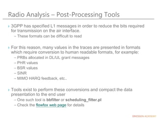 Radio Analysis – Post-Processing Tools
› 3GPP has specified L1 messages in order to reduce the bits required
for transmission on the air interface.
– These formats can be difficult to read
› For this reason, many values in the traces are presented in formats
which require conversion to human readable formats, for example:
– PRBs allocated in DL/UL grant messages
– PHR values
– BSR values
– SINR
– MIMO HARQ feedback, etc..
› Tools exist to perform these conversions and compact the data
presentation to the end user
– One such tool is bbfilter or scheduling_filter.pl
– Check the flowfox web page for details
 