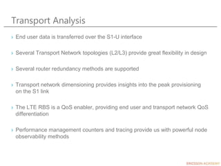 Transport Analysis
› End user data is transferred over the S1-U interface
› Several Transport Network topologies (L2/L3) provide great flexibility in design
› Several router redundancy methods are supported
› Transport network dimensioning provides insights into the peak provisioning
on the S1 link
› The LTE RBS is a QoS enabler, providing end user and transport network QoS
differentiation
› Performance management counters and tracing provide us with powerful node
observability methods
 