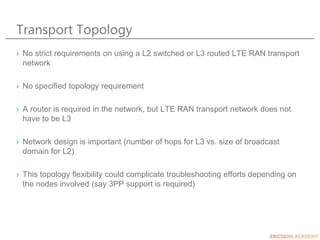 Transport Topology
› No strict requirements on using a L2 switched or L3 routed LTE RAN transport
network
› No specified topology requirement
› A router is required in the network, but LTE RAN transport network does not
have to be L3
› Network design is important (number of hops for L3 vs. size of broadcast
domain for L2)
› This topology flexibility could complicate troubleshooting efforts depending on
the nodes involved (say 3PP support is required)
 