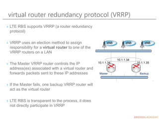 virtual router redundancy protocol (VRRP)
10.1.1.34 10.1.1.35
10.1.1.34
› LTE RBS supports VRRP (a router redundancy
protocol)
› VRRP uses an election method to assign
responsibility for a virtual router to one of the
VRRP routers on a LAN
› The Master VRRP router controls the IP
address(es) associated with a virtual router and
forwards packets sent to these IP addresses
› If the Master fails, one backup VRRP router will
act as the virtual router
› LTE RBS is transparent to the process, it does
not directly participate in VRRP
eNB eNB eNB
Master Backup
 
