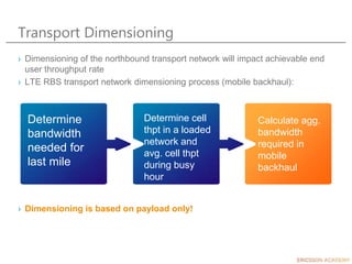 Transport Dimensioning
› Dimensioning of the northbound transport network will impact achievable end
user throughput rate
› LTE RBS transport network dimensioning process (mobile backhaul):
› Dimensioning is based on payload only!
Determine
bandwidth
needed for
last mile
Determine cell
thpt in a loaded
network and
avg. cell thpt
during busy
hour
Calculate agg.
bandwidth
required in
mobile
backhaul
 