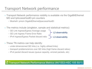 Transport Network performance
› Transport Network performance visibility is available via the GigaBitEthernet
MO and IpAccessHostEt pm counters
– Moshell> pmom GigabitEthernet|IpaccessHostEt
› The metrics include (singleton, sample and statistical metrics):
– GE Link Ingress/Egress Average usage
– GE Link Ingress Frame Error Ratio
– IPv4 Ingress/Egress Packet discard ratio
› These TN metrics can help identify:
– under-dimensioned GE links (i.e. highly utilised links)
– transport problems/errors over GE links (high frame discard ratios)
– IPv4 packet discard issues (queue capacity, errored packets, etc)
Transport Network Performance Metrics (44/1553-HSC 105 50/1)
L2 observability
L3 observability
 