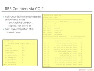 RBS Counters via COLI
$ nssinfo tupm
****** NSS TUM2 tu_pm related data ******
PMfroId : 1
PMfroType : 66817
granularityPeriod : 900
suspectFlag : 0
par_pmMDVCounter : 186
par_pmHDVB1Pct : 0
par_pmHDVB10Pct : 1
par_pmHDVB50Pct : 5
****** END ******
$ sctphost_stat -assoc -all
sctphost_stat - START.
|-------------------------------------------------------|
|----------------------- SCTP HOST ---------------------|
|RpuId: 17
|SctpInstId: 0
|Base State: BASE_RUN
|Host State: A|C|R|X|IA
|Ext. client: CONNECTED
|Alarm Timer: NOT RUNNING
|---------------- SCTP ASSOCIATION 96 -----------------|
|-------------------------------------------------------|
|----------------Statistic (assoc level)----------------|
| [ID 7]: SCTP_STAT_SENT_CHUNKS, Count: 1|
| [ID 8]: SCTP_STAT_REC_CHUNKS, Count: 1|
| [ID 9]: SCTP_STAT_OUT_OF_ORDER_SC, Count: 0|
| [ID 10]: SCTP_STAT_OUT_OF_ORDER_RC, Count: 0|
| [ID 12]: SCTP_STAT_RETRANS_CHUNKS, Count: 0|
| [ID 13]: SCTP_STAT_SENT_CC, Count: 16264|
| [ID 14]: SCTP_STAT_REC_CC, Count: 16264|
| [ID 15]: SCTP_STAT_FRAG_USER_MSG, Count: 0|
| [ID 16]: SCTP_STAT_REAS_USER_MSG, Count: 0|
| [ID 17]: SCTP_STAT_SENT_PACKAGES, Count: 16265|
| [ID 18]: SCTP_STAT_REC_PACKAGES, Count: 16265|
<truncated>
› RBS COLI counters show detailed
performance issues
– S1AP/X2AP (SCTP MO)
– sctphost_stat -assoc -all
› SoIP (Synchronization MO)
– nssinfo tupm
 