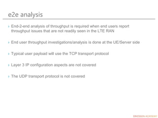 e2e analysis
› End-2-end analysis of throughput is required when end users report
throughput issues that are not readily seen in the LTE RAN
› End user throughput investigations/analysis is done at the UE/Server side
› Typical user payload will use the TCP transport protocol
› Layer 3 IP configuration aspects are not covered
› The UDP transport protocol is not covered
 