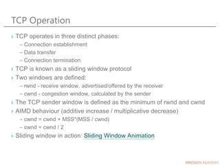 TCP Operation
› TCP operates in three distinct phases:
– Connection establishment
– Data transfer
– Connection termination
› TCP is known as a sliding window protocol
› Two windows are defined:
– rwnd - receive window, advertised/offered by the receiver
– cwnd - congestion window, calculated by the sender
› The TCP sender window is defined as the minimum of rwnd and cwnd
› AIMD behaviour (additive increase / multiplicative decrease)
– cwnd = cwnd + MSS*(MSS / cwnd)
– cwnd = cwnd / 2
› Sliding window in action: Sliding Window Animation
 