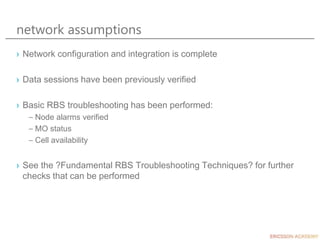 network assumptions
› Network configuration and integration is complete
› Data sessions have been previously verified
› Basic RBS troubleshooting has been performed:
– Node alarms verified
– MO status
– Cell availability
› See the ?Fundamental RBS Troubleshooting Techniques? for further
checks that can be performed
 