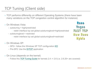 TCP Tuning (Client side)
› TCP performs differently on different Operating Systems (there have been
many variations on the TCP congestion control algorithm for instance)
› On Windows Vista:
– autotuning = highlyrestricted
› netsh interface tcp set global autotuninglevel=highlyrestricted
– autotuninglevel = restricted
› netsh interface tcp set global autotuninglevel=restricted
› On Windows XP:
– SP2+: follow this Windows XP TCP configuration KO
– Pre-SP2: Use the DrTCP application
› On Linux (depends on the kernel)
– Follow this TCP Tuning Guide for kernels 2.4 -> 2.6 (i.e. 2.6.20+ are covered)
 