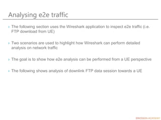 Analysing e2e traffic
› The following section uses the Wireshark application to inspect e2e traffic (i.e.
FTP download from UE)
› Two scenarios are used to highlight how Wireshark can perform detailed
analysis on network traffic
› The goal is to show how e2e analysis can be performed from a UE perspective
› The following shows analysis of downlink FTP data session towards a UE
 