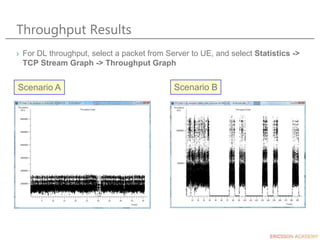 Throughput Results
› For DL throughput, select a packet from Server to UE, and select Statistics ->
TCP Stream Graph -> Throughput Graph
Scenario A Scenario B
 
