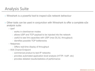 Analysis Suite
› Wireshark is a powerful tool to inspect e2e network behaviour
› Other tools can be used in conjunction with Wireshark to offer a complete e2e
analysis suite:
– iperf
› works in client/server modes
› allows UDP and TCP payload to be injected into the network
› useful to see link capacities with UDP (max DL/UL throughput)
› identifies possible TCP bottlenecks
– Netpersec
› Offers real-time display of throughput
– IXIA Chariot Endpoint
› commercial product to test IP networks
› provides automated application level analysis (HTTP, VoIP, etc)
› provides detailed results/statistics of performance
 