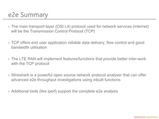 e2e Summary
› The main transport layer (OSI L4) protocol used for network services (internet)
will be the Transmission Control Protocol (TCP)
› TCP offers end user application reliable data delivery, flow control and good
bandwidth utilisation
› The LTE RAN will implement features/functions that provide better inter-work
with the TCP protocol
› Wireshark is a powerful open source network protocol analyser that can offer
advanced e2e throughput investigations using inbuilt functions
› Additional tools (like iperf) support the complete e2e analysis
 