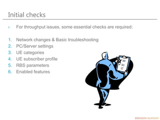 Initial checks
› For throughput issues, some essential checks are required:
1. Network changes & Basic troubleshooting
2. PC/Server settings
3. UE categories
4. UE subscriber profile
5. RBS parameters
6. Enabled features
 