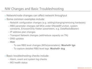 NW Changes and Basic Troubleshooting
› Network/node changes can affect network throughput
› Some common examples include:
– Network configuration changes (e.g. adding/changing/removing hardware)
– RBS parameter changes (all MOs under ENodeBFunction, system
constants, EricssonOnly hidden parameters, e.g. DataRadioBearer)
– IP address plan changes
– Transport Network changes (add/reduce capacity on TN)
– DNS updates
– Hint:
› To see RBS level changes (MOs/parameters): Moshell> lgo
› To capture detailed RBS level logs: Moshell> dcg
› Basic troubleshooting checks include:
– Alarm, event and system log checks
– MO health status
 