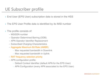 UE Subscriber profile
› End User (EPS User) subscription data is stored in the HSS
› The EPS User Profile data is identified by its IMSI number
› The profile consists of:
– MSISDN number
– Operator Determined Barring (ODB)
– APN Operator Identifier Replacement
– Subscribed Charging Characteristics
– Aggregate Maximum Bit Rate (AMBR)
› Max requested bandwidth in Downlink
› Max requested bandwidth in Uplink
– RAT frequency selection priority
– APN configuration profile:
› Default Context Identifier (default APN for the EPS User)
› APN Configuration (every APN associated to the EPS User)
 