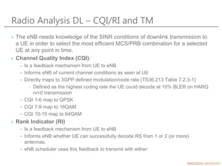 Radio Analysis DL – CQI/RI and TM
› The eNB needs knowledge of the SINR conditions of downlink transmission to
a UE in order to select the most efficient MCS/PRB combination for a selected
UE at any point in time.
› Channel Quality Index (CQI):
– Is a feedback mechanism from UE to eNB
– Informs eNB of current channel conditions as seen at UE
– Directly maps to 3GPP defined modulation/code rate (TS36.213 Table 7.2.3-1)
› Defined as the highest coding rate the UE could decode at 10% BLER on HARQ
rv=0 transmission
– CQI 1-6 map to QPSK
– CQI 7-9 map to 16QAM
– CQI 10-15 map to 64QAM
› Rank Indicator (RI)
– Is a feedback mechanism from UE to eNB
– Informs eNB whether UE can successfully decode RS from 1 or 2 (or more)
antennas.
– eNB scheduler uses this feedback to transmit with either:
 