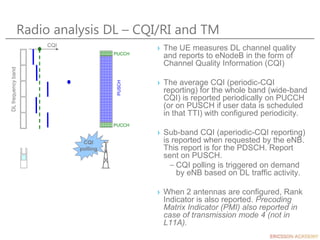 CQI
polling
Radio analysis DL – CQI/RI and TM
› The UE measures DL channel quality
and reports to eNodeB in the form of
Channel Quality Information (CQI)
› The average CQI (periodic-CQI
reporting) for the whole band (wide-band
CQI) is reported periodically on PUCCH
(or on PUSCH if user data is scheduled
in that TTI) with configured periodicity.
› Sub-band CQI (aperiodic-CQI reporting)
is reported when requested by the eNB.
This report is for the PDSCH. Report
sent on PUSCH.
– CQI polling is triggered on demand
by eNB based on DL traffic activity.
› When 2 antennas are configured, Rank
Indicator is also reported. Precoding
Matrix Indicator (PMI) also reported in
case of transmission mode 4 (not in
L11A).
CQI
DL
frequency
band
PUCCH
PUCCH
PUSCH
 