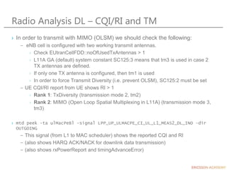 Radio Analysis DL – CQI/RI and TM
› In order to transmit with MIMO (OLSM) we should check the following:
– eNB cell is configured with two working transmit antennas.
› Check EUtranCellFDD::noOfUsedTxAntennas > 1
› L11A GA (default) system constant SC125:3 means that tm3 is used in case 2
TX antennas are defined.
› If only one TX antenna is configured, then tm1 is used
› In order to force Transmit Diversity (i.e. prevent OLSM), SC125:2 must be set
– UE CQI/RI report from UE shows RI > 1
› Rank 1: TxDiversity (transmission mode 2, tm2)
› Rank 2: MIMO (Open Loop Spatial Multiplexing in L11A) (transmission mode 3,
tm3)
› mtd peek -ta ulMacPeBl -signal LPP_UP_ULMACPE_CI_UL_L1_MEAS2_DL_IND -dir
OUTGOING
– This signal (from L1 to MAC scheduler) shows the reported CQI and RI
– (also shows HARQ ACK/NACK for downlink data transmission)
– (also shows rxPowerReport and timingAdvanceError)
 