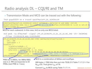 Radio analysis DL – CQI/RI and TM
› Transmission Mode and MCS can be traced out with the following:
ULMA4/UpcDlMacCeFt_DL_SCHEDULER LEVEL2 cellId=12 : Selected SE and HARQ: rnti=61
bbUeRef=201327456 HARQ idx=1 tbs={7992 0} mcs={18 0} noOfSBs={4294443008 0} rv={0 1} ndi={0 0}
rmGbits={21600 0}"
MCS for each codeword. In this case, tm2 so only one MCS listed.
lhsh gcpu01024 te e trace4 UpcDlMacCeFt_DL_SCHEDULER
LPP_UP_DLMACPE_CI_DL_UE_ALLOC_IND (330) UpDlMacPeCiDlUeAllocIndS {
sfn = 280
subframeNr = 7
l1Control {
transmissionMode = 2
prbResourceIndicatorType = 0
prbList[] = [4294443008, 0, 12, 0]dec
[ff f8 00 00 00 00 00 00 00 00 00 0c 00 00 00 00]hex
commonTb { newDataFlag = 1, tbSizeInBytes = 999, l1Tb { rvIndex = 0, modType = 2
(UPDLMACPEMode64Qam), nrOfRateMatchedBits = 21600, rmSoftBits = 1237248 } }
PRB list in RBGs, for 5MHz RBG
size is 2. fff8 corresponds to 25
PRBs (last PRB is 1 less).
MCS is a combination of tbSize and modType.
999 bytes = 7992 bits then put into TS36.213 Table 7.1.7.2.1-1 for
NPRB=25. That gives ITBS of 16.
Convert ITBS to MCS using Table 7.1.7.1-1.
mtd peek -ta dlMacPeBl -signal LPP_UP_DLMACPE_CI_DL_UE_ALLOC_IND -dir INCOMING
-filter {(U16SIG)8,NEQ,(U16)0x00}
 