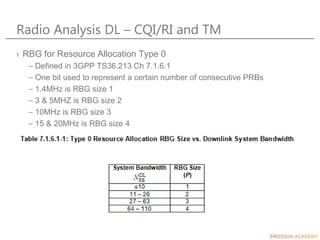 Radio Analysis DL – CQI/RI and TM
› RBG for Resource Allocation Type 0
– Defined in 3GPP TS36.213 Ch 7.1.6.1
– One bit used to represent a certain number of consecutive PRBs
– 1.4MHz is RBG size 1
– 3 & 5MHZ is RBG size 2
– 10MHz is RBG size 3
– 15 & 20MHz is RBG size 4
 