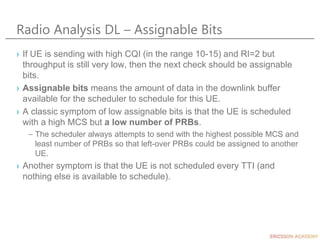 Radio Analysis DL – Assignable Bits
› If UE is sending with high CQI (in the range 10-15) and RI=2 but
throughput is still very low, then the next check should be assignable
bits.
› Assignable bits means the amount of data in the downlink buffer
available for the scheduler to schedule for this UE.
› A classic symptom of low assignable bits is that the UE is scheduled
with a high MCS but a low number of PRBs.
– The scheduler always attempts to send with the highest possible MCS and
least number of PRBs so that left-over PRBs could be assigned to another
UE.
› Another symptom is that the UE is not scheduled every TTI (and
nothing else is available to schedule).
 