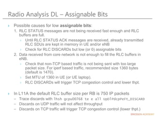 Radio Analysis DL – Assignable Bits
› Possible causes for low assignable bits:
1. RLC STATUS messages are not being received fast enough and RLC
buffers are full.
› Until RLC STATUS ACK messages are received, already transmitted
RLC SDUs are kept in memory in UE and/or eNB
› Check for RLC DISCARDs but low (or 0) assignable bits
2. Data received from core network is not enough to fill the RLC buffers in
eNB.
› Check that non-TCP based traffic is not being sent with too large
packet size. For iperf based traffic, recommended size 1360 bytes
(default is 1470).
› Set MTU of 1360 in UE (or UE laptop).
› RLC DISCARDs will trigger TCP congestion control and lower thpt.
› In L11A the default RLC buffer size per RB is 750 IP packets
– Trace discards with lhsh gcpu00768 te e all UpDlPdcpPeFt_DISCARD
– Discards on UDP traffic will not affect throughput
– Discards on TCP traffic will trigger TCP congestion control (lower thpt.)
 
