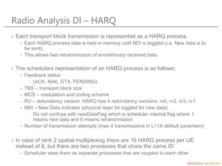 Radio Analysis Dl – HARQ
› Each transport block transmission is represented as a HARQ process.
– Each HARQ process data is held in memory until NDI is toggled (i.e. New data is to
be sent).
– This allows fast retransmission of erronerously received data.
› The schedulers representation of an HARQ process is as follows:
– Feedback status
› (ACK, NAK, DTX, PENDING)
– TBS – transport block size
– MCS – modulation and coding scheme
– RV – redundancy version. HARQ has 4 redundancy versions, rv0, rv2, rv3, rv1.
– NDI – New Data Indicator (physical layer bit toggled for new data).
› Do not confuse with newDataFlag which is scheduler internal flag where 1
means new data and 0 means retransmission.
– Number of transmission attempts (max 4 transmissions in L11A default paramters)
› In case of rank 2 spatial multiplexing there are 16 HARQ process per UE
instead of 8, but there are two processes that share the same ID
– Scheduler sees them as separate processes that are coupled to each other
 