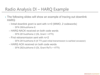 Radio Analysis Dl – HARQ Example
› The following slides will show an example of tracing out downlink
HARQ
– Initial downlink grant is sent with rv=0 (MIMO, 2 codewords)
› SFN 280/subframe 8
– HARQ NACK received on both code words
› SFN 281/subframe 2 (DL Grant + 4TTI)
– First retransmission sent with rv=2
› SFN 281/subframe 6 (8 TTI past initial transmission is earliest occasion)
– HARQ ACK received on both code words
› SFN 282/subframe 0 (DL Grant ReTx + 4TTI)
 