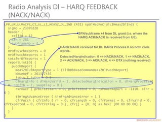 Radio Analysis Dl – HARQ FEEDBACK
(NACK/NACK)
LPP_UP_ULMACPE_CI_UL_L1_MEAS2_DL_IND (431) UpUlMacPeCiUlL1Meas2DlIndS {
sigNo = 23070220
header {
cellId = 12
sfn = 281
subFrameNo = 2
}
nrOfPuschReports = 0
nrOfPucchReports = 1
totalNrOfReports = 1
reportList[0] {
pucchReport {
meas2DlUlReportType = 1 (ElibBbBaseCommonMeas2DlPucchReport)
bbUeRef = 201327456
isDtx { isDtx = 0 }
dlHarqInfo { dlHarqValid = 1, detectedHarqIndication = 0, dlHarqProcessId
= 0, nrOfTb = 2, swapFlag = 0 }
rxPower { prbListStart = 0, prbListEnd = 0, rxPowerReport = -1150, sinr =
0 }
timingAdvanceError { timingAdvanceError = 1 }
cfrPucch { cfrInfo { ri = 0, cfrLength = 0, cfrFormat = 0, cfrValid = 0,
cfrExpected = 0, cfrCrcFlag = 0 }, cfr[] = [0, 0] as hex: [00 00 00 00] }
}
}
}
SFN/subframe +4 from DL grant (i.e. where the
HARQ ACK/NACK is received from UE).
HARQ NACK received for DL HARQ Process 0 on both code
words.
DetectedHarqIndication: 0 => NACK/NACK, 1 => NACK/ACK,
2 => ACK/NACK, 3 => ACK/ACK, 4 => DTX (nothing received)
 