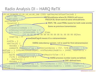 Radio Analysis Dl – HARQ ReTX
LPP_UP_DLMACPE_CI_DL_UE_ALLOC_IND (330) UpDlMacPeCiDlUeAllocIndS {
sfn = 281
subframeNr = 6
ueAlloc[0] {
l1Control {
rnti = 61
transmissionMode = 3
prbResourceIndicatorType = 0
prbList[] = [4294443008, 0, 12, 0]dec
[ff f8 00 00 00 00 00 00 00 00 00 0c 00 00 00 00]hex
swapFlag = 0
}
nrOfTb = 2
tbAlloc[0] {
tbIndex = 0
commonTb { newDataFlag = 0, tbSizeInBytes = 717, l1Tb { rvIndex = 2,
modType = 1 (UPDLMACPEMode16Qam), nrOfRateMatchedBits = 14400, rmSoftBits =
1237248 } }
macTb { dlHarqProcessId = 0, nrOfMacCtrlElem = 0 }
rlcTb { nrOfBearer = 0 }
} tbAlloc[1] {
tbIndex = 1
commonTb { newDataFlag = 0, tbSizeInBytes = 717, l1Tb { rvIndex = 2,
modType = 1 (UPDLMACPEMode16Qam), nrOfRateMatchedBits = 14400, rmSoftBits =
1237248 } }
SFN/subframe where DL PDSCH will occur.
PDCCH DL Grant sent at same sfn/subframe.
RNTI, TM, used PRBs (same for both code words)
Same as previous transmission
newDataFlag=0 means it’s a retransmission
HARQ redundancy version. rv2 is used for first retransmission
HARQ process number (same as before)
CW1 defined here.
 