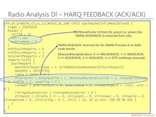 Radio Analysis Dl – HARQ FEEDBACK (ACK/ACK)
LPP_UP_ULMACPE_CI_UL_L1_MEAS2_DL_IND (431) UpUlMacPeCiUlL1Meas2DlIndS {
sigNo = 23070220
header {
cellId = 12
sfn = 282
subFrameNo = 0
}
nrOfPuschReports = 0
nrOfPucchReports = 1
totalNrOfReports = 1
reportList[0] {
pucchReport {
meas2DlUlReportType = 1 (ElibBbBaseCommonMeas2DlPucchReport)
bbUeRef = 201327456
isDtx { isDtx = 0 }
dlHarqInfo { dlHarqValid = 1, detectedHarqIndication = 3, dlHarqProcessId
= 0, nrOfTb = 2, swapFlag = 0 }
rxPower { prbListStart = 0, prbListEnd = 0, rxPowerReport = -1152, sinr =
0 }
timingAdvanceError { timingAdvanceError = 0 }
cfrPucch { cfrInfo { ri = 0, cfrLength = 0, cfrFormat = 0, cfrValid = 0,
cfrExpected = 0, cfrCrcFlag = 0 }, cfr[] = [0, 0] as hex: [00 00 00 00] }
}
}
}
SFN/subframe +4 from DL grant (i.e. where the
HARQ ACK/NACK is received from UE).
HARQ ACK/ACK received for DL HARQ Process 0 on both
code words.
DetectedHarqIndication: 0 => NACK/NACK, 1 => NACK/ACK,
2 => ACK/NACK, 3 => ACK/ACK, 4 => DTX (nothing received)
 