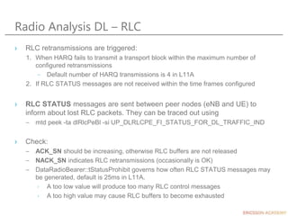 Radio Analysis DL – RLC
› RLC retransmissions are triggered:
1. When HARQ fails to transmit a transport block within the maximum number of
configured retransmissions
– Default number of HARQ transmissions is 4 in L11A
2. If RLC STATUS messages are not received within the time frames configured
› RLC STATUS messages are sent between peer nodes (eNB and UE) to
inform about lost RLC packets. They can be traced out using
– mtd peek -ta dlRlcPeBl -si UP_DLRLCPE_FI_STATUS_FOR_DL_TRAFFIC_IND
› Check:
– ACK_SN should be increasing, otherwise RLC buffers are not released
– NACK_SN indicates RLC retransmissions (occasionally is OK)
– DataRadioBearer::tStatusProhibit governs how often RLC STATUS messages may
be generated, default is 25ms in L11A.
› A too low value will produce too many RLC control messages
› A too high value may cause RLC buffers to become exhausted
 