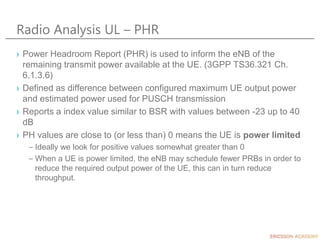 Radio Analysis UL – PHR
› Power Headroom Report (PHR) is used to inform the eNB of the
remaining transmit power available at the UE. (3GPP TS36.321 Ch.
6.1.3.6)
› Defined as difference between configured maximum UE output power
and estimated power used for PUSCH transmission
› Reports a index value similar to BSR with values between -23 up to 40
dB
› PH values are close to (or less than) 0 means the UE is power limited
– Ideally we look for positive values somewhat greater than 0
– When a UE is power limited, the eNB may schedule fewer PRBs in order to
reduce the required output power of the UE, this can in turn reduce
throughput.
 
