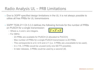 Radio Analysis UL – PRB Limitations
› Due to 3GPP specified design limitations in the UL it is not always possible to
utilise all free PRBs for UL transmissions
› 3GPP TS36.211 Ch 5.3.3 defines the following formula for the number of PRBs
on PUSCH for a single transmission:
– Where a, b and c are integers.
– For 5MHz:
› 23 PRBs are available for PUSCH (2 allocated to PUCCH)
› Max number of PRBs for a single PUSCH transmission is 20 PRBs.
› This corresponds to a=2, b=0 and c=1 (i.e. 3 PRBs are unavailable to be used).
› In L11A, 3 PRBs would be unused (only one SE/TTI possible).
› In later releases, 3 PRBs could be used by a second UE.
c
b
a
5
3
2 

 