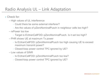 Radio Analysis UL – Link Adaptation
› Check for:
– High values of UL interference
› Could there be some external interferer?
› Are the values of pZeroNominalPusch in neighbour cells too high?
– rxPower too low
› Target is EUtranCellFDD::pZeroNominalPusch. Is it set too high?
– PHR shows UE at maximum Tx power
› Is EUtranCellFDD::pZeroNominalPusch too high causing UE to exceed
maximum transmit power?
› Closed-loop power control TPC ignored by UE?
– Low values of SINR
› Is EUtranCellFDD::pZeroNominalPusch too low?
› Closed-loop power control TPC ignored by UE?
 