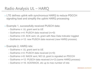 Radio Analysis UL – HARQ
› LTE defines uplink with synchronous HARQ to reduce PDCCH
signaling load and simplify the uplink HARQ processing
› Example 1, successfully received PUSCH data:
– Subframe n: UL grant sent to UE
– Subframe n+4: PUSCH data received (rv=0)
– Subframe n+8: ACK sent, UL grant with New Data Indicator toggled
– Subframe n+12: new PUSCH data received (new HARQ process)
› Example 2, HARQ retx:
– Subframe n: UL grant sent to UE
– Subframe n+4: PUSCH data received (rv=0)
– Subframe n+8: NACK sent, NO UL grant is signaled on PDCCH
– Subframe n+12: PUSCH data received (rv=2) (same HARQ process)
– Subframe n+16: ACK/NACK, etc up to max number of retx
 