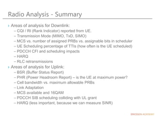 Radio Analysis - Summary
› Areas of analysis for Downlink:
– CQI / RI (Rank Indicator) reported from UE.
– Transmission Mode (MIMO, TxD, SIMO)
– MCS vs. number of assigned PRBs vs. assignable bits in scheduler
– UE Scheduling percentage of TTIs (how often is the UE scheduled)
– PDCCH CFI and scheduling impacts
– HARQ
– RLC retransmissions
› Areas of analysis for Uplink:
– BSR (Buffer Status Report)
– PHR (Power Headroom Report) – is the UE at maximum power?
– Cell bandwidth vs. maximum allowable PRBs
– Link Adaptation
– MCS available and 16QAM
– PDCCH SIB scheduling colliding with UL grant
– HARQ (less important, because we can measure SINR)
 