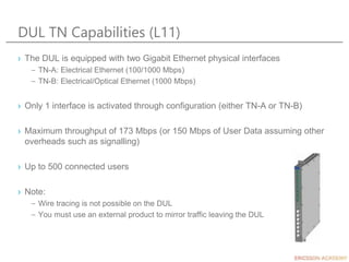 DUL TN Capabilities (L11)
› The DUL is equipped with two Gigabit Ethernet physical interfaces
– TN-A: Electrical Ethernet (100/1000 Mbps)
– TN-B: Electrical/Optical Ethernet (1000 Mbps)
› Only 1 interface is activated through configuration (either TN-A or TN-B)
› Maximum throughput of 173 Mbps (or 150 Mbps of User Data assuming other
overheads such as signalling)
› Up to 500 connected users
› Note:
– Wire tracing is not possible on the DUL
– You must use an external product to mirror traffic leaving the DUL
 