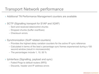 Transport Network performance
› Additional TN Performance Management counters are available
› SCTP (Signalling transport for S1AP and X2AP)
– Sent and received data/control chunks
– Dropped chunks (buffer overflows)
– Checksum errors
› Synchronization (SoIP related counters)
– Provides the highest delay variation counters for the active IP sync reference
– Calculated in terms of the best x percentage sync frames experienced during a 100
second window (result in microseconds)
– The percentages include 1, 10, 50 %
› IpInterface (Signalling, payload and sync)
– Failed Pings to default routers (RPS)
– Discards, header and IP address errors
 