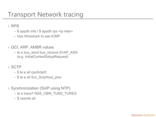 Transport Network tracing
› RPS
– $ appdh info / $ appdh rps <ip inter>
– Use Wireshark to see ICMP
› QCI, ARP, AMBR values
– te e bus_send bus_receive S1AP_ASN
(e.g. InitialContextSetupRequest)
› SCTP
– $ te e all cpxSctpIC
– $ te e all Scc_SctpHost_proc
› Synchronization (SoIP using NTP)
– te e trace7 NSS_CBM_TUM2_TUREG
– $ nssinfo all
 