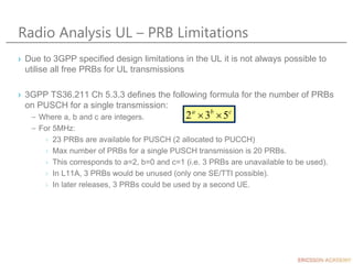 Radio Analysis UL – PRB Limitations
› Due to 3GPP specified design limitations in the UL it is not always possible to
util...